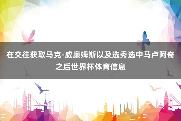 在交往获取马克-威廉姆斯以及选秀选中马卢阿奇之后世界杯体育信息
