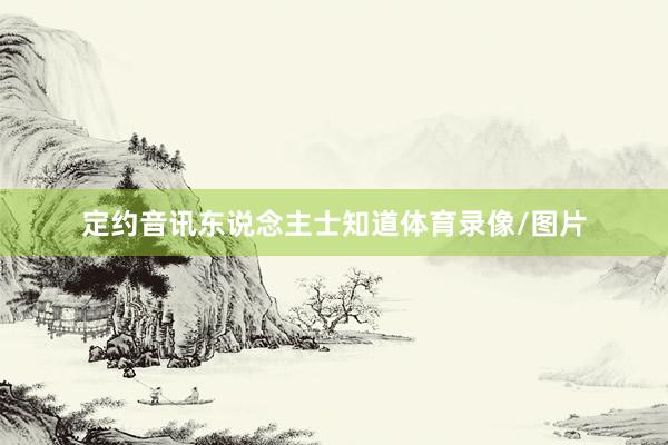 定约音讯东说念主士知道体育录像/图片