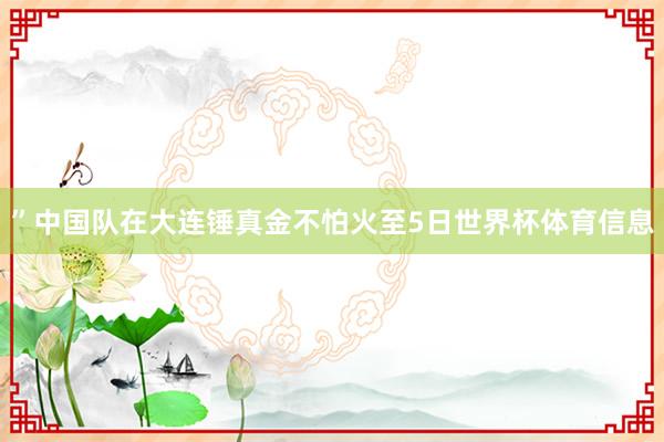 ”中国队在大连锤真金不怕火至5日世界杯体育信息