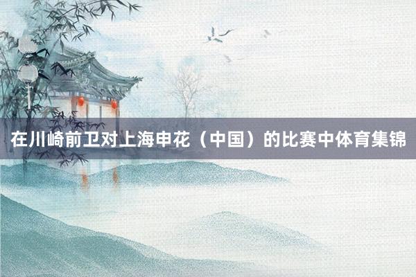 在川崎前卫对上海申花（中国）的比赛中体育集锦