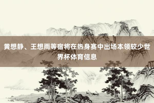 黄想静、王想雨等宿将在热身赛中出场本领较少世界杯体育信息