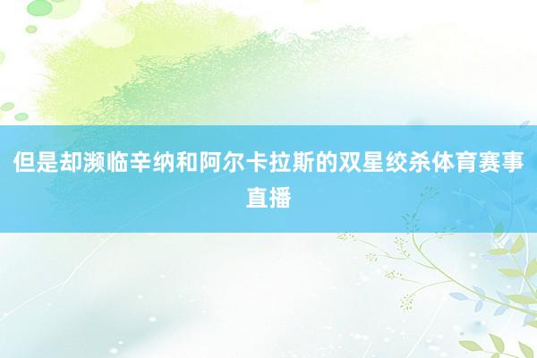 但是却濒临辛纳和阿尔卡拉斯的双星绞杀体育赛事直播