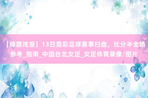【绿茵线报】13日竞彩足球赛事扫盘，比分半全场参考_指南_中国台北女足_女足体育录像/图片