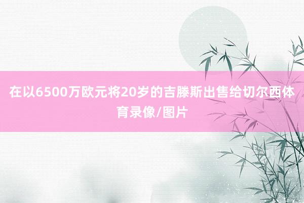 在以6500万欧元将20岁的吉滕斯出售给切尔西体育录像/图片