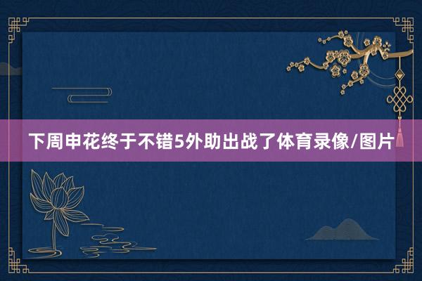 下周申花终于不错5外助出战了体育录像/图片