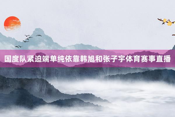 国度队紧迫端单纯依靠韩旭和张子宇体育赛事直播