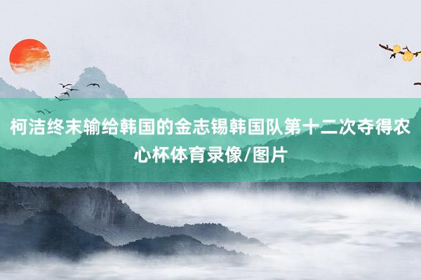柯洁终末输给韩国的金志锡韩国队第十二次夺得农心杯体育录像/图片