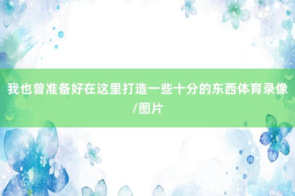 我也曾准备好在这里打造一些十分的东西体育录像/图片