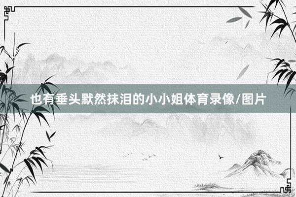 也有垂头默然抹泪的小小姐体育录像/图片