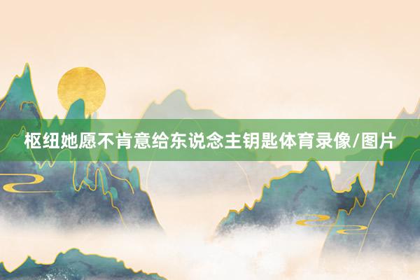 枢纽她愿不肯意给东说念主钥匙体育录像/图片