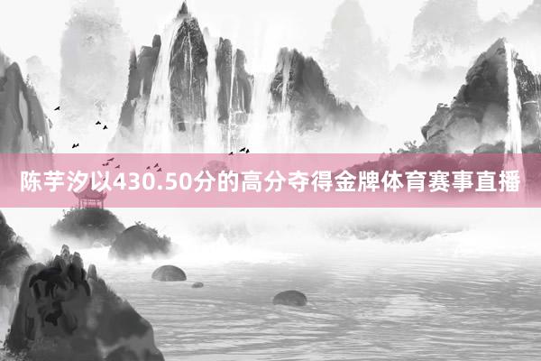 陈芋汐以430.50分的高分夺得金牌体育赛事直播