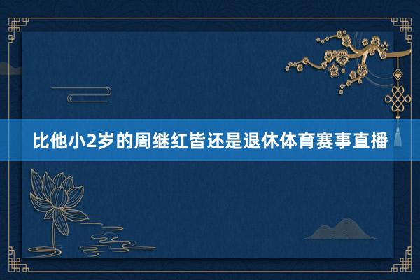 比他小2岁的周继红皆还是退休体育赛事直播