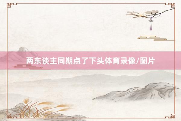 两东谈主同期点了下头体育录像/图片