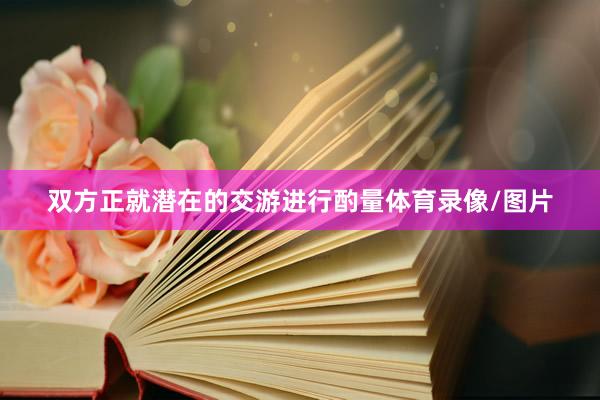 双方正就潜在的交游进行酌量体育录像/图片