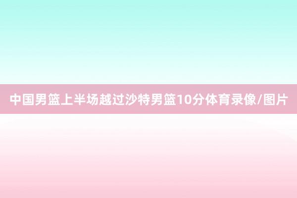中国男篮上半场越过沙特男篮10分体育录像/图片