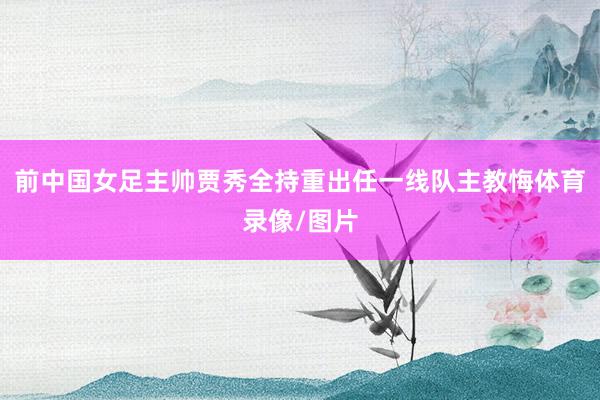 前中国女足主帅贾秀全持重出任一线队主教悔体育录像/图片