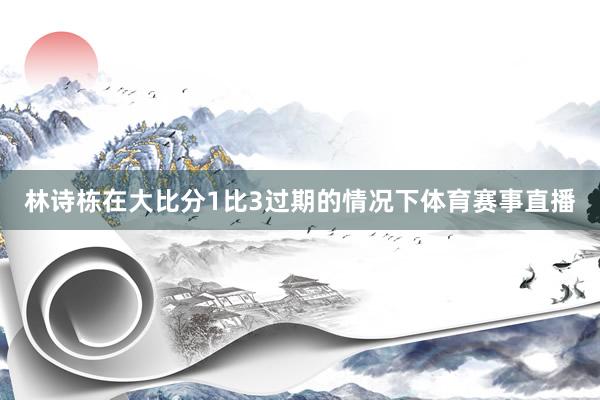 林诗栋在大比分1比3过期的情况下体育赛事直播