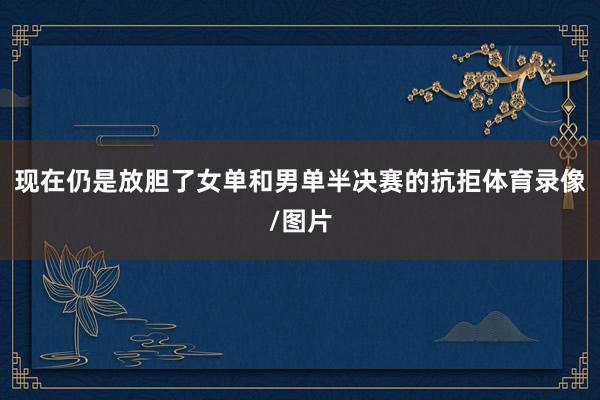 现在仍是放胆了女单和男单半决赛的抗拒体育录像/图片