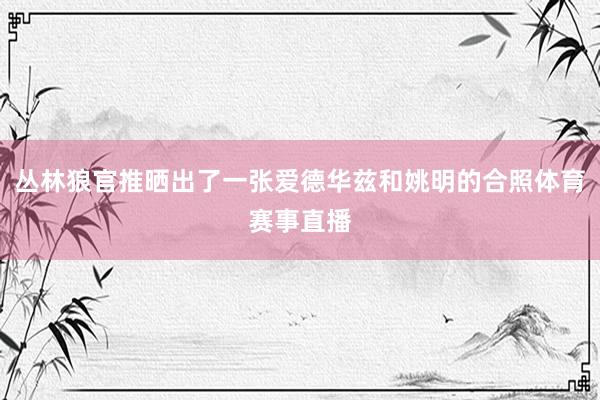 丛林狼官推晒出了一张爱德华兹和姚明的合照体育赛事直播