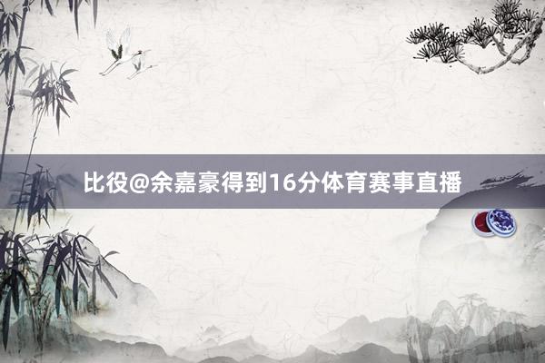 比役@余嘉豪得到16分体育赛事直播