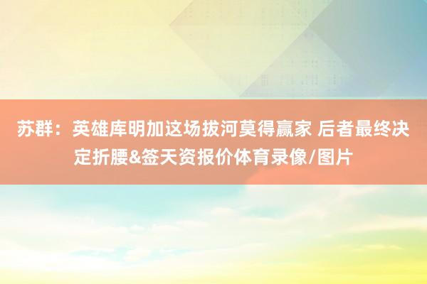 苏群：英雄库明加这场拔河莫得赢家 后者最终决定折腰&签天资报价体育录像/图片