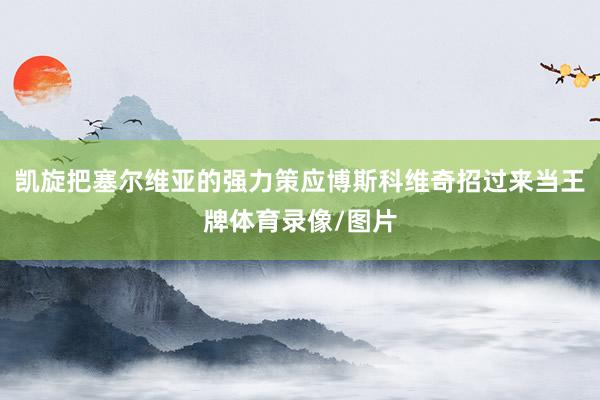 凯旋把塞尔维亚的强力策应博斯科维奇招过来当王牌体育录像/图片