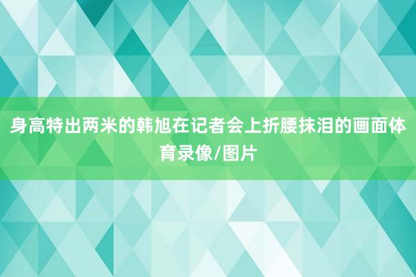 身高特出两米的韩旭在记者会上折腰抹泪的画面体育录像/图片