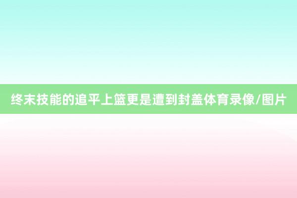 终末技能的追平上篮更是遭到封盖体育录像/图片