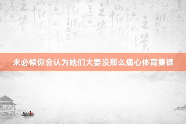 未必候你会认为她们大要没那么痛心体育集锦