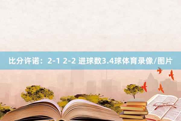 比分许诺：2-1 2-2 进球数3.4球体育录像/图片