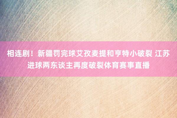 相连剧！新疆罚完球艾孜麦提和亨特小破裂 江苏进球两东谈主再度破裂体育赛事直播