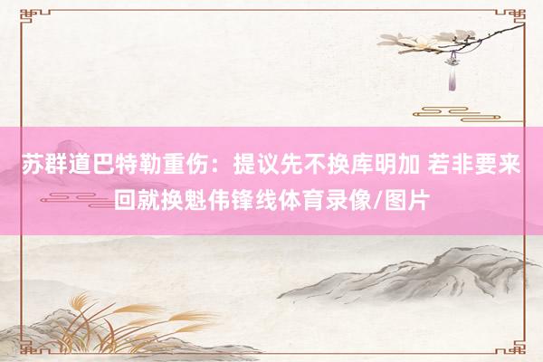 苏群道巴特勒重伤:提议先不换库明加 若非要来回就换魁伟锋线体育录像/图片