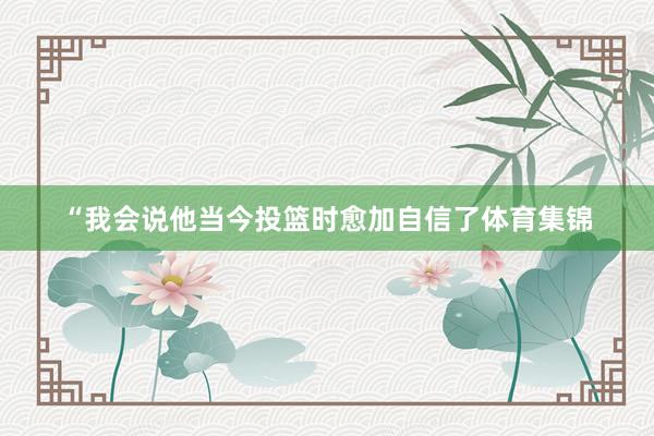 “我会说他当今投篮时愈加自信了体育集锦