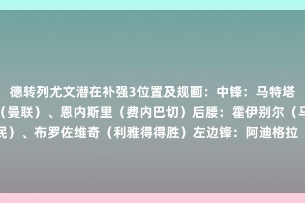 德转列尤文潜在补强3位置及规画：中锋：马特塔（水晶宫）、皆尔克泽（曼联）、恩内斯里（费内巴切）后腰：霍伊别尔（马赛）、凯西（吉达国民）、布罗佐维奇（利雅得得胜）左边锋：阿迪格拉（桑德兰）、基耶萨（利物浦）、卡拉斯科（利雅得后生东谈主）    体育赛事直播