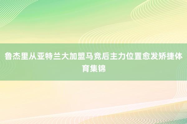 鲁杰里从亚特兰大加盟马竞后主力位置愈发矫捷体育集锦