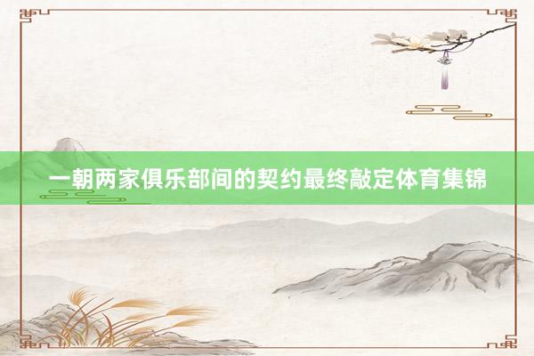 一朝两家俱乐部间的契约最终敲定体育集锦
