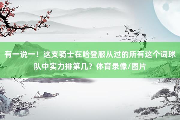 有一说一！这支骑士在哈登服从过的所有这个词球队中实力排第几？体育录像/图片