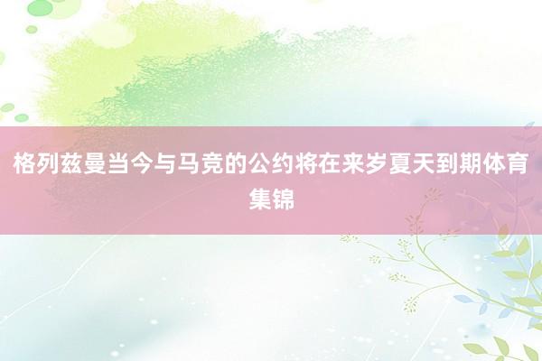格列兹曼当今与马竞的公约将在来岁夏天到期体育集锦