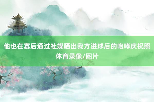他也在赛后通过社媒晒出我方进球后的咆哮庆祝照体育录像/图片