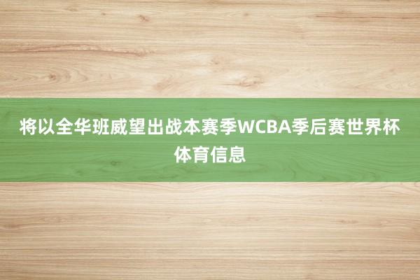 将以全华班威望出战本赛季WCBA季后赛世界杯体育信息