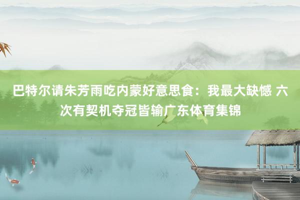 巴特尔请朱芳雨吃内蒙好意思食：我最大缺憾 六次有契机夺冠皆输广东体育集锦