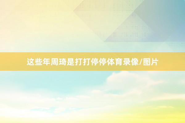 这些年周琦是打打停停体育录像/图片