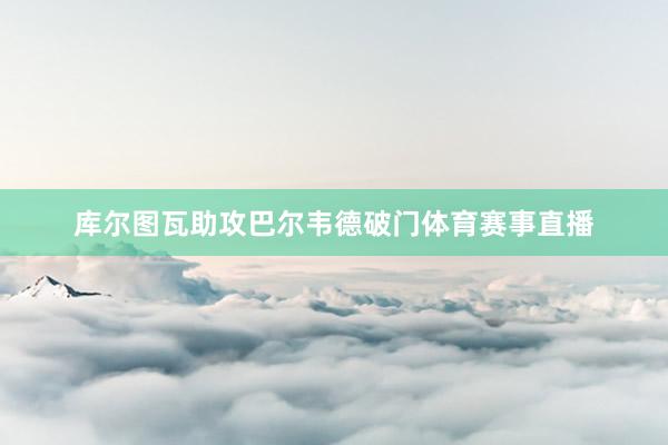 库尔图瓦助攻巴尔韦德破门体育赛事直播