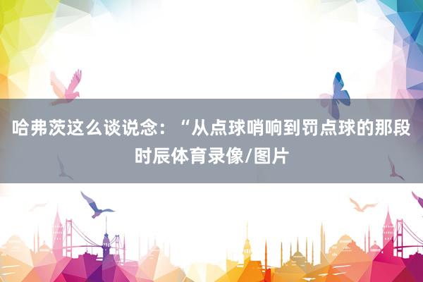 哈弗茨这么谈说念:“从点球哨响到罚点球的那段时辰体育录像/图片