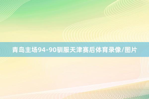 青岛主场94-90驯服天津赛后体育录像/图片