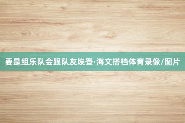 要是组乐队会跟队友埃登·海文搭档体育录像/图片