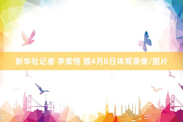 新华社记者 李紫恒 摄4月8日体育录像/图片