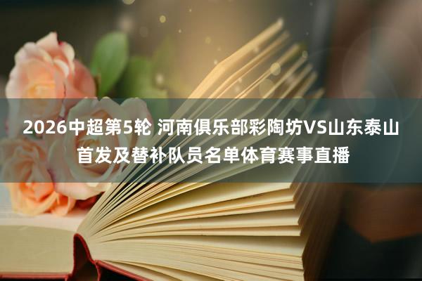 2026中超第5轮 河南俱乐部彩陶坊VS山东泰山 首发及替补队员名单体育赛事直播