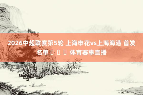 2026中超联赛第5轮 上海申花vs上海海港 首发名单 ​​​体育赛事直播