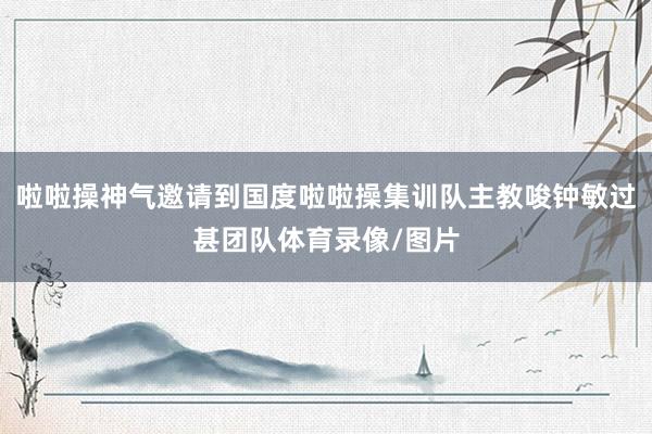 啦啦操神气邀请到国度啦啦操集训队主教唆钟敏过甚团队体育录像/图片